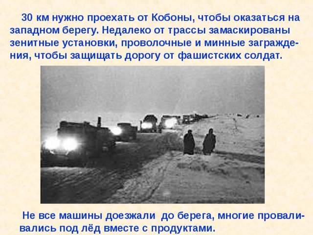  30 км нужно проехать от Кобоны, чтобы оказаться на западном берегу. Недалеко от трассы замаскированы зенитные установки, проволочные и минные загражде- ния, чтобы защищать дорогу от фашистских солдат.  Не все машины доезжали до берега, многие провали- вались под лёд вместе с продуктами. 30 км нужно проехать от Кобоны, чтобы оказаться на западном берегу. Недалеко от трассы замаскированы зенитные установки, проволочные и минные загражде- ния, чтобы защищать дорогу от фашистских солдат. Не все машины доезжали до берега, многие провали- вались под лёд вместе с продуктами. 