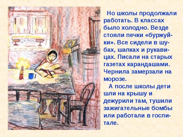  Но школы продолжали работать. В классах было холодно. Везде стояли печки «буржуй-ки». Все сидели в шу-бах, шапках и рукави-цах. Писали на старых газетах карандашами. Чернила замерзали на морозе.  А после школы дети шли на крышу и дежурили там, тушили зажигательные бомбы или работали в госпи-тале . Но школы продолжали работать. В классах было холодно. Везде стояли печки «буржуй-ки». Все сидели в шу-бах, шапках и рукави-цах. Писали на старых газетах карандашами. Чернила замерзали на морозе. А после школы дети шли на крышу и дежурили там, тушили зажигательные бомбы или работали в госпи-тале. 