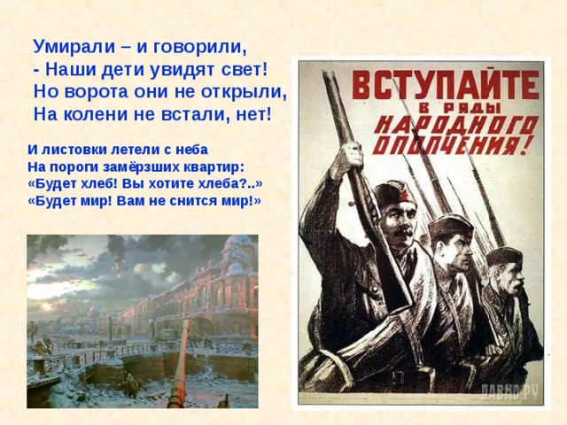 Умирали – и говорили, - Наши дети увидят свет! Но ворота они не открыли, На колени не встали, нет! И листовки летели с неба На пороги замёрзших квартир: «Будет хлеб! Вы хотите хлеба?..» «Будет мир! Вам не снится мир!» Умирали – и говорили, - Наши дети увидят свет! Но ворота они не открыли, На колени не встали, нет! 
