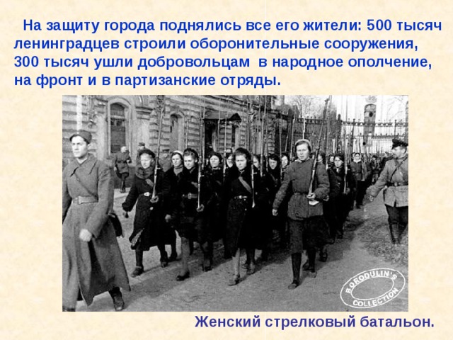  На защиту города поднялись все его жители: 500 тысяч ленинградцев строили оборонительные сооружения, 300 тысяч ушли добровольцам в народное ополчение, на фронт и в партизанские отряды. Женский стрелковый батальон. На защиту города поднялись все его жители: 500 тысяч ленинградцев строили оборонительные сооружения, 300 тысяч ушли добровольцам в народное ополчение, на фронт и в партизанские отряды. Женский стрелковый батальон. 