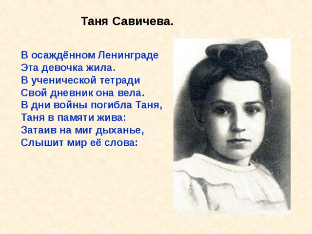 Таня Савичева. В осаждённом Ленинграде Эта девочка жила. В ученической тетради Свой дневник она вела. В дни войны погибла Таня, Таня в памяти жива: Затаив на миг дыханье, Слышит мир её слова:  В осаждённом Ленинграде Эта девочка жила. В ученической тетради Свой дневник она вела. В дни войны погибла Таня, Таня в памяти жива: Затаив на миг дыханье, Слышит мир её слова: «Женя умерла 28 декабря в 12 часов 30 минут утра 1941 года. Бабушка умерла 25 ян- варя в 3 часа дня 1942 года..». 