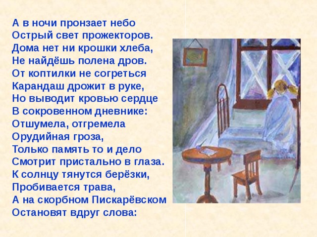 А в ночи пронзает небо Острый свет прожекторов. Дома нет ни крошки хлеба, Не найдёшь полена дров. От коптилки не согреться Карандаш дрожит в руке, Но выводит кровью сердце В сокровенном дневнике: Отшумела, отгремела Орудийная гроза, Только память то и дело Смотрит пристально в глаза. К солнцу тянутся берёзки, Пробивается трава, А на скорбном Пискарёвском Остановят вдруг слова:      «Лека умер 12 марта в 8 часов утра 1942 года. Дядя Вася умер 13 апреля в 2 часа дня 1942 года».  А в ночи пронзает небо Острый свет прожекторов. Дома нет ни крошки хлеба, Не найдёшь полена дров. От коптилки не согреться Карандаш дрожит в руке, Но выводит кровью сердце В сокровенном дневнике: «Лека умер 12 марта в 8 часов утра 1942 года. Дядя Вася умер 13 апреля в 2 часа дня 1942 года». 