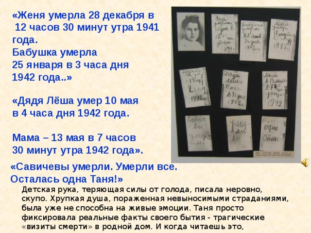 «Женя умерла 28 декабря в  12 часов 30 минут утра 1941 года. Бабушка умерла 25 января в 3 часа дня 1942 года..» «Дядя Лёша умер 10 мая в 4 часа дня 1942 года.  Мама – 13 мая в 7 часов 30 минут утра 1942 года». «Савичевы умерли. Умерли все. Осталась одна Таня!» Детская рука, теряющая силы от голода, писала неровно, скупо. Хрупкая душа, пораженная невыносимыми страданиями, была уже не способна на живые эмоции. Таня просто фиксировала реальные факты своего бытия - трагические «визиты смерти» в родной дом. И когда читаешь это, цепенеешь… Отшумела, отгремела Орудийная гроза, Только память то и дело Смотрит пристально в глаза. К солнцу тянутся берёзки, Пробивается трава, А на скорбном Пискарёвском Остановят вдруг слова: «Дядя Лёша умер 10 мая в 4 часа дня 1942 года. Мама – 13 мая в 7 часов 30 минут утра 1942 года». 