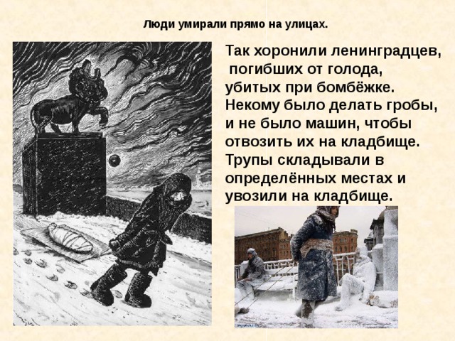 Люди умирали прямо на улицах. Так хоронили ленинградцев,  погибших от голода, убитых при бомбёжке. Некому было делать гробы, и не было машин, чтобы отвозить их на кладбище. Трупы складывали в определённых местах и увозили на  кладбище.  Так хоронили ленинград - цев, погибших от голода, убитых при бомбёжке. Некому было делать гробы, и не было машин, чтобы отвозить их на кладбище. Трупы складывали в опреде- лённых местах и увозили на кладбище. 
