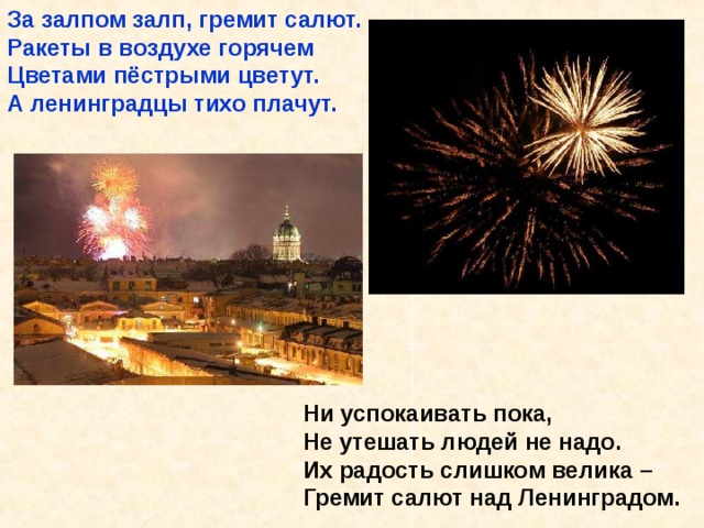 За залпом залп, гремит салют. Ракеты в воздухе горячем Цветами пёстрыми цветут. А ленинградцы тихо плачут.            Ни успокаивать пока,  Не утешать людей не надо.  Их радость слишком велика –  Гремит салют над Ленинградом. За залпом залп, гремит салют. Ракеты в воздухе горячем Цветами пёстрыми цветут. А ленинградцы тихо плачут. Ни успокаивать пока, Не утешать людей не надо. Их радость слишком велика – Гремит салют над Ленинградом. 