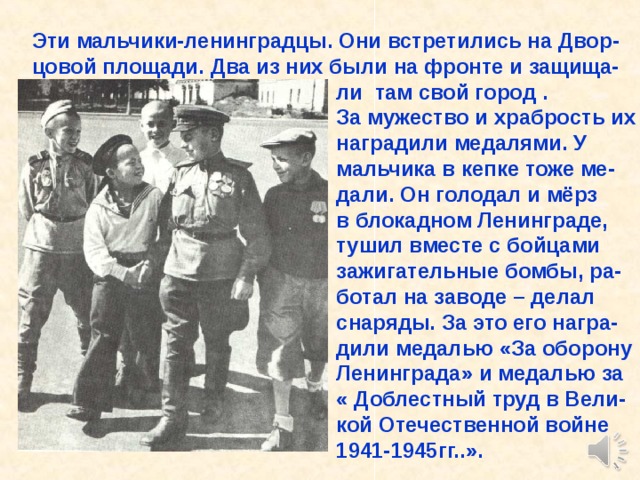 Эти мальчики-ленинградцы. Они встретились на Двор- цовой площади. Два из них были на фронте и защища-  ли там свой город .  За мужество и храбрость их  наградили медалями. У  мальчика в кепке тоже ме-  дали. Он голодал и мёрз  в блокадном Ленинграде,  тушил вместе с бойцами  зажигательные бомбы, ра-  ботал на заводе – делал  снаряды. За это его награ-  дили медалью «За оборону  Ленинграда» и медалью за  « Доблестный труд в Вели-  кой Отечественной войне  1941-1945гг..». Эти мальчики-ленинградцы. Они встретились на Двор- цовой площади. Два из них были на фронте и защища- ли там свой город . За мужество и храбрость их наградили медалями. У мальчика в кепке тоже ме- дали. Он голодал и мёрз в блокадном Ленинграде, тушил вместе с бойцами зажигательные бомбы, ра- ботал на заводе – делал снаряды. За это его награ- дили медалью «За оборону Ленинграда» и медалью за « Доблестный труд в Вели- кой Отечественной войне 1941-1945гг..». 