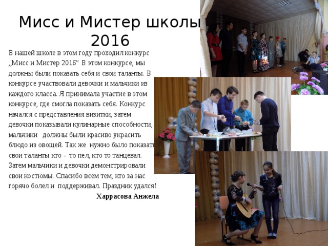 Мисс и Мистер школы 2016 В нашей школе в этом году проходил конкурс ,,Мисс и Мистер 2016” В этом конкурсе, мы должны были показать себя и свои таланты. В конкурсе участвовали девочки и мальчики из каждого класса. Я принимала участие в этом конкурсе, где смогла показать себя. Конкурс начался с представления визитки, затем девочки показывали кулинарные способности, мальчики должны были красиво украсить блюдо из овощей. Так же нужно было показать свои таланты кто - то пел, кто то танцевал. Затем мальчики и девочки демонстрировали свои костюмы. Спасибо всем тем, кто за нас горячо болел и поддерживал. Праздник удался! Харрасова Анжела 