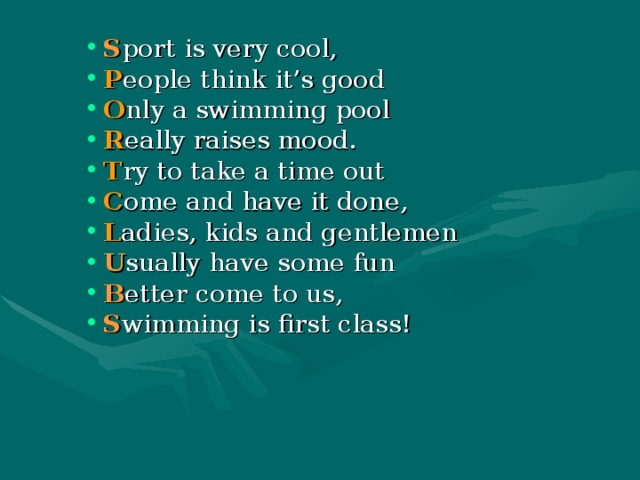 S port is very cool, P eople think it’s good O nly a swimming pool R eally raises mood. T ry to take a time out C ome and have it done, L adies, kids and gentlemen U sually have some fun B etter come to us, S wimming is first class! 