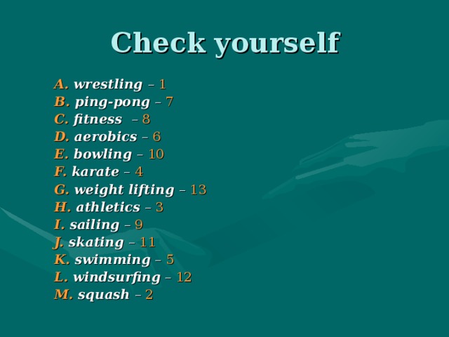 Check yourself A. wrestling – 1 B. ping-pong – 7 C. fitness – 8 D. aerobics – 6 E. bowling – 10 F. karate – 4 G. weight lifting – 13 H. athletics – 3 I. sailing – 9 J. skating – 11 K. swimming – 5 L. windsurfing – 12 M. squash – 2 A. wrestling – 1 B. ping-pong – 7 C. fitness – 8 D. aerobics – 6 E. bowling – 10 F. karate – 4 G. weight lifting – 13 H. athletics – 3 I. sailing – 9 J. skating – 11 K. swimming – 5 L. windsurfing – 12 M. squash – 2 