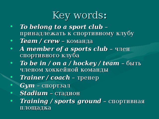 Key words : To belong to a sport club – принадлежать к спортивному клубу Team / crew – команда A member of a sports club – член  спортивного  клуба To be in / on a / hockey / team – быть  членом  хоккейной  команды Trainer / coach – тренер Gym – спортзал Stadium – стадион Training / sports ground – спортивная площадка 
