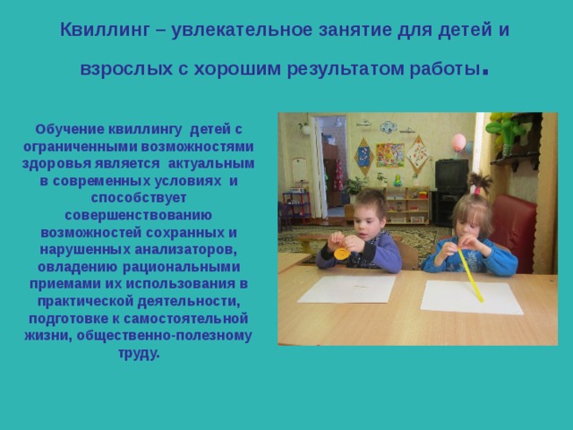Квиллинг – увлекательное занятие для детей и взрослых с хорошим результатом работы . Обучение квиллингу детей с ограниченными возможностями здоровья является актуальным в современных условиях и способствует совершенствованию возможностей сохранных и нарушенных анализаторов, овладению рациональными приемами их использования в практической деятельности, подготовке к самостоятельной жизни, общественно-полезному труду. 