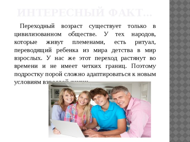 Интересный факт… Переходный возраст существует только в цивилизованном обществе. У тех народов, которые живут племенами, есть ритуал, переводящий ребенка из мира детства в мир взрослых. У нас же этот переход растянут во времени и не имеет четких границ. Поэтому подростку порой сложно адаптироваться к новым условиям взрослой жизни. 