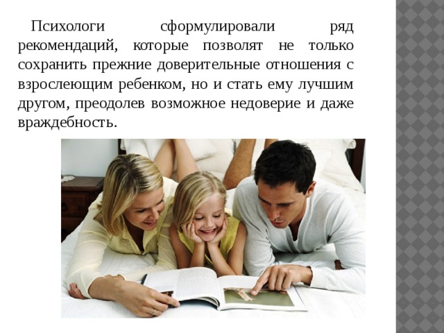 Психологи сформулировали ряд рекомендаций, которые позволят не только сохранить прежние доверительные отношения с взрослеющим ребенком, но и стать ему лучшим другом, преодолев возможное недоверие и даже враждебность. 