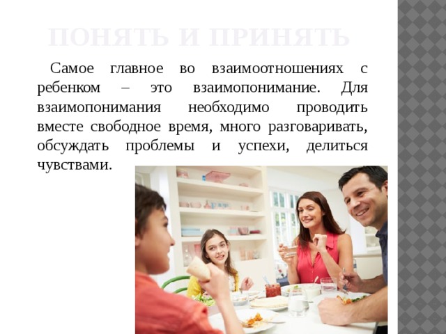Понять и принять Самое главное во взаимоотношениях с ребенком – это взаимопонимание. Для взаимопонимания необходимо проводить вместе свободное время, много разговаривать, обсуждать проблемы и успехи, делиться чувствами.  