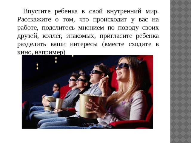 Впустите ребенка в свой внутренний мир. Расскажите о том, что происходит у вас на работе, поделитесь мнением по поводу своих друзей, коллег, знакомых, пригласите ребенка разделить ваши интересы (вместе сходите в кино, например) 