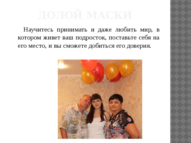 Долой маски Научитесь принимать и даже любить мир, в котором живет ваш подросток, поставьте себя на его место, и вы сможете добиться его доверия. 
