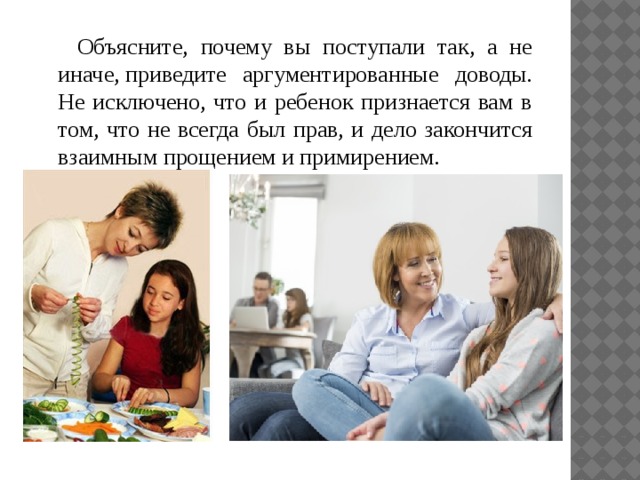 Объясните, почему вы поступали так, а не иначе, приведите аргументированные доводы. Не исключено, что и ребенок признается вам в том, что не всегда был прав, и дело закончится взаимным прощением и примирением. 