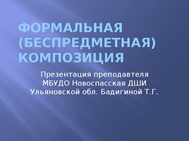 ФОРМАЛЬНАЯ  (БЕСПРЕДМЕТНАЯ) КОМПОЗИЦИЯ Презентация преподавтеля МБУДО Новоспасская ДШИ Ульяновской обл. Бадигиной Т.Г. 