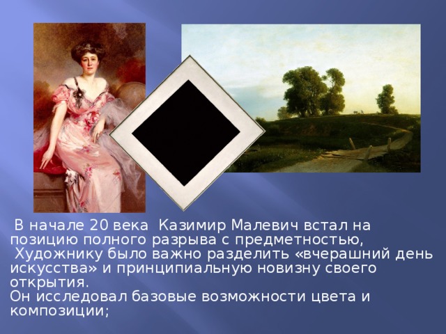  В начале 20 века Казимир Малевич встал на позицию полного разрыва с предметностью,  Художнику было важно разделить «вчерашний день искусства» и принципиальную новизну своего открытия. Он исследовал базовые возможности цвета и композиции; 