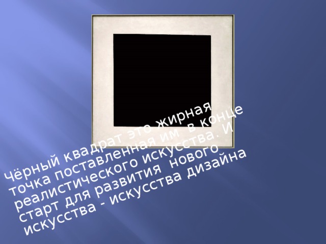 Чёрный квадрат это жирная точка поставленная им в конце реалистического искусства. И старт для развития нового искусства - искусства дизайна 