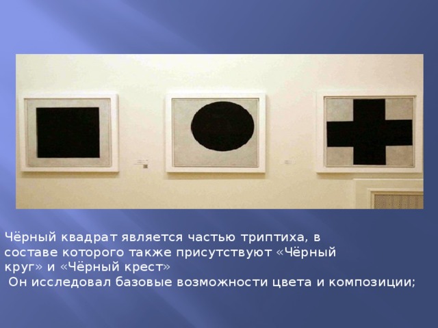 Чёрный квадрат является частью триптиха, в составе которого также присутствуют «Чёрный круг» и «Чёрный крест»  Он исследовал базовые возможности цвета и композиции; 