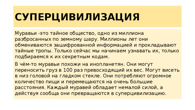СУПЕРЦИВИЛИЗАЦИЯ Муравьи -это тайное общество, одно из миллиона разбросанных по земному шару. Миллионы лет они обмениваются зашифрованной информацией и прокладывают тайные тропы. Только сейчас мы начинаем узнавать их, только подбираемся к их секретным кодам. В чём-то муравьи похожи на инопланетян. Они могут переносить груз в 100 раз превосходящий их вес. Могут висеть в низ головой на гладком стекле. Они потребляют огромное количество пищи и перемещаются на очень большие расстояния. Каждый муравей обладает немалой силой, а действуя сообща они превращаются в суперцивилизацию. 