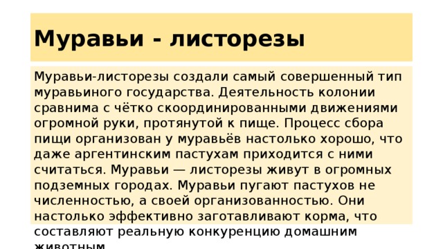 Муравьи - листорезы Муравьи-листорезы создали самый совершенный тип муравьиного государства. Деятельность колонии сравнима с чётко скоординированными движениями огромной руки, протянутой к пище. Процесс сбора пищи организован у муравьёв настолько хорошо, что даже аргентинским пастухам приходится с ними считаться. Муравьи — листорезы живут в огромных подземных городах. Муравьи пугают пастухов не численностью, а своей организованностью. Они настолько эффективно заготавливают корма, что составляют реальную конкуренцию домашним животным 