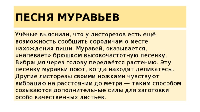 ПЕСНЯ МУРАВЬЕВ Учёные выяснили, что у листорезов есть ещё возможность сообщить сородичам о месте нахождения пищи. Муравей, оказывается, «напевает» брюшком высокочастотную песенку. Вибрация через голову передаётся растению. Эту песенку муравьи поют, когда находят деликатесы. Другие листорезы своими ножками чувствуют вибрацию на расстоянии до метра — таким способом созываются дополнительные силы для заготовки особо качественных листьев. 