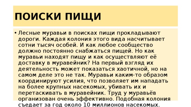 ПОИСКИ ПИЩИ Лесные муравьи в поисках пищи прокладывают дороги. Каждая колония этого вида насчитывает сотни тысяч особей. И как любое сообщество должно постоянно снабжаться пищей. Но как муравьи находят пищу и как осуществляют её доставку в муравейник? На первый взгляд их деятельность может показаться хаотичной, но на самом деле это не так. Муравьи каким-то образом координируют усилия, что позволяет им нападать на более крупных насекомых, убивать их и перетаскивать в муравейник. Труд у муравьёв организован очень эффективно. Подобная колония съедает за год около 10 миллионов насекомых. 