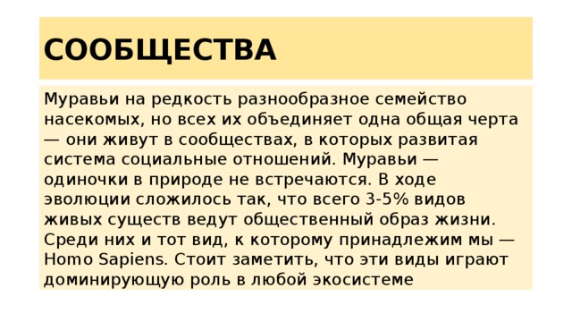 СООБЩЕСТВА Муравьи на редкость разнообразное семейство насекомых, но всех их объединяет одна общая черта — они живут в сообществах, в которых развитая система социальные отношений. Муравьи — одиночки в природе не встречаются. В ходе эволюции сложилось так, что всего 3-5% видов живых существ ведут общественный образ жизни. Среди них и тот вид, к которому принадлежим мы — Homo Sapiens. Стоит заметить, что эти виды играют доминирующую роль в любой экосистеме 