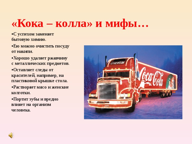 «Кока – колла» и мифы… С успехом заменяет бытовую химию. Ею можно очистить посуду от накипи. Хорошо удаляет ржавчину с металлических предметов. Оставляет следы от красителей, например, на пластиковой крышке стола. Растворяет мясо и женские колготки. Портит зубы и вредно влияет на организм человека. 