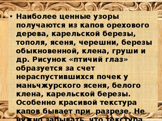 Наиболее ценные узоры получаются из капов орехового дерева, карельской березы, тополя, ясеня, черешни, березы обыкновенной, клена, груши и др. Рисунок «птичий глаз» образуется за счет нераспустившихся почек у маньчжурского ясеня, белого клена, карельской березы. Особенно красивой текстура капов бывает при разрезе. Не нужно забывать, что текстура ценится лишь в случае прозрачной отделки. 