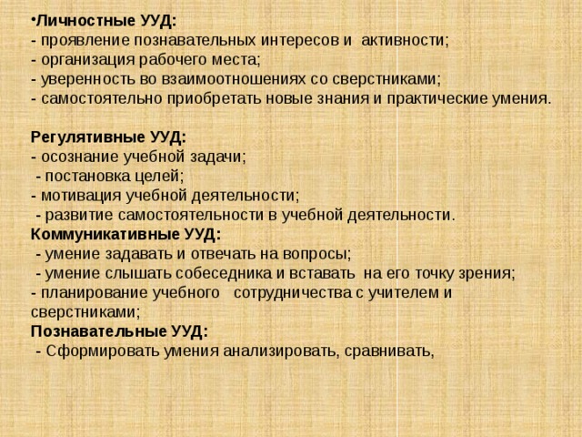 Личностные УУД: - проявление познавательных интересов и активности; - организация рабочего места; - уверенность во взаимоотношениях со сверстниками; - самостоятельно приобретать новые знания и практические умения.   Регулятивные УУД: - осознание учебной задачи;  - постановка целей; - мотивация учебной деятельности;  - развитие самостоятельности в учебной деятельности. Коммуникативные УУД:  - умение задавать и отвечать на вопросы;  - умение слышать собеседника и вставать на его точку зрения; - планирование учебного сотрудничества с учителем и сверстниками; Познавательные УУД:  - Сформировать умения анализировать, сравнивать,      