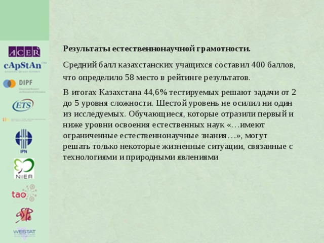 Результаты естественнонаучной грамотности.   Средний балл казахстанских учащихся составил 400 баллов, что определило 58 место в рейтинге результатов. В итогах Казахстана 44,6% тестируемых решают задачи от 2 до 5 уровня сложности. Шестой уровень не осилил ни один из исследуемых. Обучающиеся, которые отразили первый и ниже уровни освоения естественных наук «…имеют ограниченные естественнонаучные знания…», могут решать только некоторые жизненные ситуации, связанные с технологиями и природными явлениями 