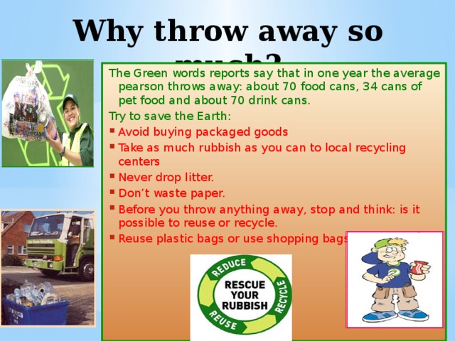 Why throw away so much? The Green words reports say that in one year the average pearson throws away: about 70 food cans, 34 cans of pet food and about 70 drink cans. Try to save the Earth: Avoid buying packaged goods Take as much rubbish as you can to local recycling centers Never drop litter. Don’t waste paper. Before you throw anything away, stop and think: is it possible to reuse or recycle.  Reuse plastic bags or use shopping bags 