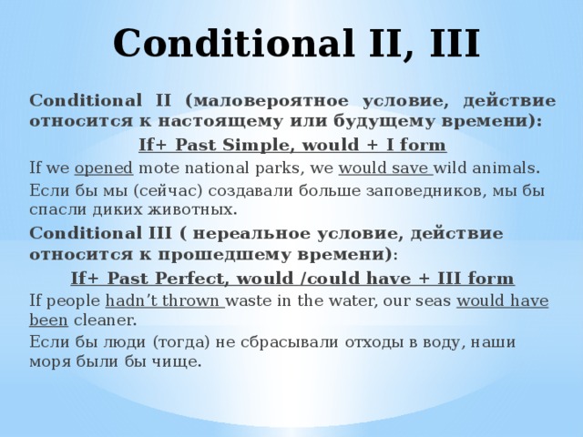 Conditional II, III Conditional II (маловероятное условие, действие относится к настоящему или будущему времени): If+ Past Simple, would + I form If we opened mote national parks, we would save wild animals. Если бы мы (сейчас) создавали больше заповедников, мы бы спасли диких животных. Conditional III ( нереальное условие, действие относится к прошедшему времени) : If+ Past Perfect, would /could have + III form If people hadn’t thrown waste in the water, our seas would have been cleaner. Если бы люди (тогда) не сбрасывали отходы в воду, наши моря были бы чище. 