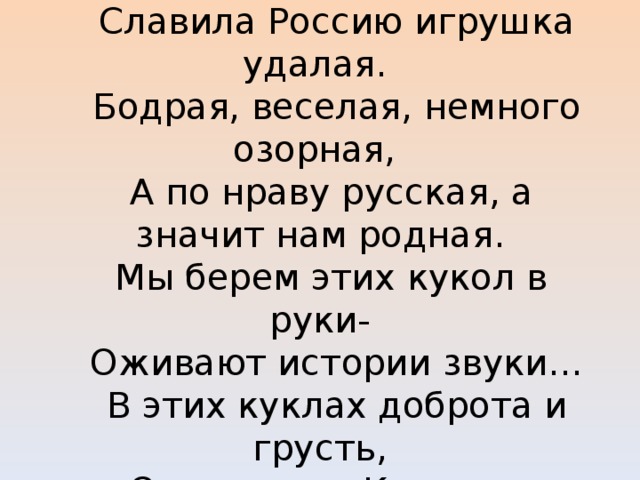   Русская, тряпичная куколка простая  Славила Россию игрушка удалая.  Бодрая, веселая, немного озорная,  А по нраву русская, а значит нам родная.  Мы берем этих кукол в руки-  Оживают истории звуки…  В этих куклах доброта и грусть,  Они помнят Киевскую Русь.    