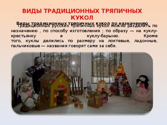 ВИДЫ ТРАДИЦИОННЫХ ТРЯПИЧНЫХ КУКОЛ Виды традиционных тряпичных кукол по назначению  Традиционных русских тряпичных кукол можно разделить по назначению , по способу изготовления ;  по образу — на куклу-крестьянку и куклу-барыню. Кроме  того, куклы делились по размеру на локтевые, ладонные, пальчиковые — названия говорят сами за себя. 