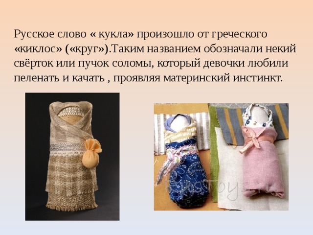 Русское слово « кукла» произошло от греческого «киклос» («круг»).Таким названием обозначали некий свёрток или пучок соломы, который девочки любили пеленать и качать , проявляя материнский инстинкт. 