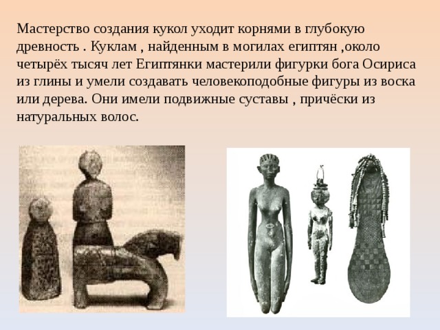 Мастерство создания кукол уходит корнями в глубокую древность . Куклам , найденным в могилах египтян ,около четырёх тысяч лет Египтянки мастерили фигурки бога Осириса из глины и умели создавать человекоподобные фигуры из воска или дерева. Они имели подвижные суставы , причёски из натуральных волос. 