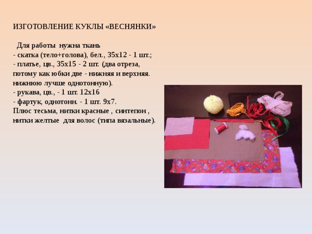 . ИЗГОТОВЛЕНИЕ КУКЛЫ «ВЕСНЯНКИ»  Для работы нужна ткань  - скатка (тело+голова), бел., 35х12 - 1 шт.;  - платье, цв., 35х15 - 2 шт. (два отреза, потому как юбки две - нижняя и верхняя. нижнюю лучше однотонную).  - рукава, цв., - 1 шт. 12х16  - фартук, однотонн. - 1 шт. 9х7.  Плюс тесьма, нитки красные , синтепон , нитки желтые для волос (типа вязальные). 