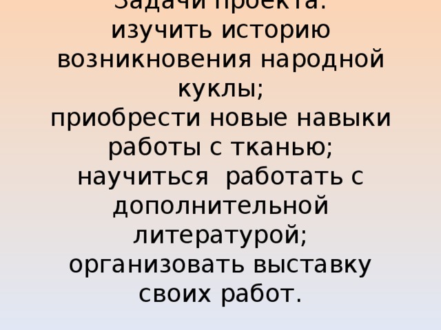     Задачи проекта:  изучить историю возникновения народной куклы;  приобрести новые навыки работы с тканью;  научиться работать с дополнительной литературой;  организовать выставку своих работ.            