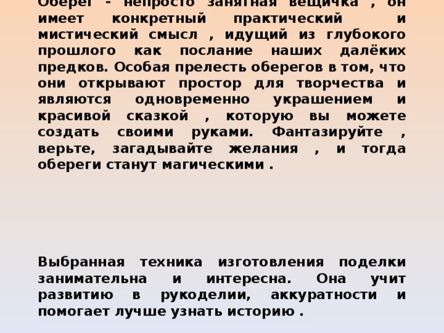          Заключение  Оберег - непросто занятная вещичка , он имеет конкретный практический и мистический смысл , идущий из глубокого прошлого как послание наших далёких предков. Особая прелесть оберегов в том, что они открывают простор для творчества и являются одновременно украшением и красивой сказкой , которую вы можете создать своими руками. Фантазируйте , верьте, загадывайте желания , и тогда обереги станут магическими .   Выбранная техника изготовления поделки занимательна и интересна. Она учит развитию в рукоделии, аккуратности и помогает лучше узнать историю . 