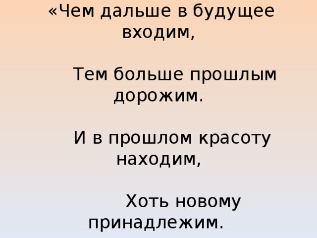  «Чем дальше в будущее входим,     Тем больше прошлым дорожим.     И в прошлом красоту находим,     Хоть новому принадлежим. 