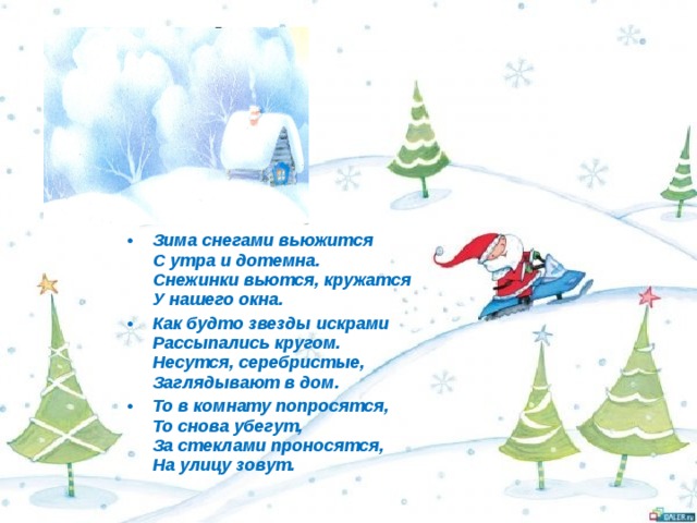 Зима снегами вьюжится  С утра и дотемна.  Снежинки вьются, кружатся  У нашего окна. Как будто звезды искрами  Рассыпались кругом.  Несутся, серебристые,  Заглядывают в дом. То в комнату попросятся,  То снова убегут,  За стеклами проносятся,  На улицу зовут.  