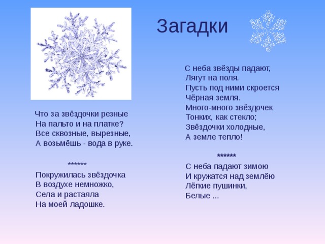 Загадки    С неба звёзды падают,  Лягут на поля.  Пусть под ними скроется  Чёрная земля.  Много-много звёздочек  Тонких, как стекло;  Звёздочки холодные,  А земле тепло!   ******  С неба падают зимою  И кружатся над землёю  Лёгкие пушинки,  Белые ...    Что за звёздочки резные  На пальто и на платке?  Все сквозные, вырезные,  А возьмёшь - вода в руке.   ******  Покружилась звёздочка  В воздухе немножко,  Села и растаяла  На моей ладошке.   