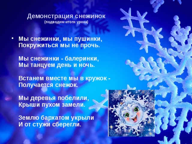 Демонстрация снежинок  (подводим итоги урока) Мы снежинки, мы пушинки,  Покружиться мы не прочь.   Мы снежинки - балеринки,  Мы танцуем день и ночь.   Встанем вместе мы в кружок -  Получается снежок.   Мы деревья побелили,  Крыши пухом замели.   Землю бархатом укрыли  И от стужи сберегли. 