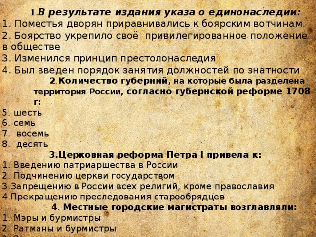   1 . В результате издания указа о единонаследии: 1. Поместья дворян приравнивались к боярским вотчинам 2. Боярство укрепило своё  привилегированное положение в обществе 3. Изменился принцип престолонаследия 4. Был введен порядок занятия должностей по знатности  2 . Количество губерний , на которые была разделена территория России, согласно губернской реформе 1708 г: 5. шесть 6. семь 7. восемь 8. десять  3.Церковная реформа Петра I привела к: 1. Введению патриаршества в России 2. Подчинению церкви государством 3.Запрещению в России всех религий, кроме православия 4.Прекращению преследования старообрядцев  4 . Местные городские магистраты возглавляли: 1. Мэры и бурмистры 2. Ратманы и бурмистры 3. Ратманы и воеводы 4. Воеводы и магистры 