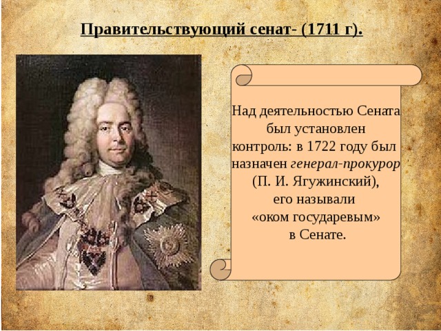 Правительствующий сенат- (1711 г). Над деятельностью Сената  был установлен контроль: в 1722 году был назначен генерал-прокурор (П. И. Ягужинский), его называли «оком государевым»  в Сенате.  