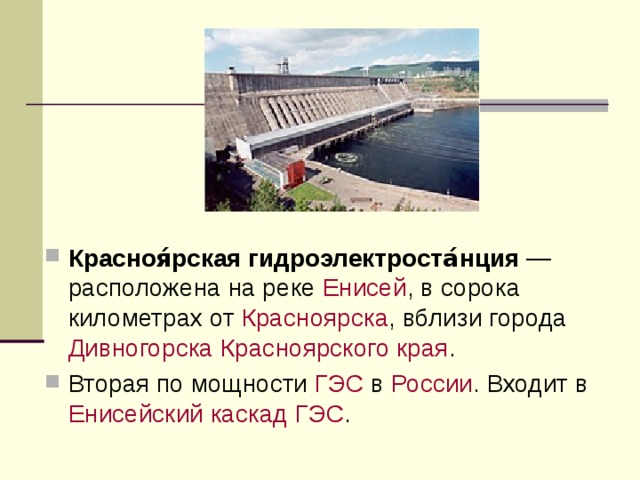 Красноя́рская гидроэлектроста́нция — расположена на реке Енисей , в сорока километрах от Красноярска , вблизи города Дивногорска  Красноярского края . Вторая по мощности ГЭС в России . Входит в Енисейский каскад ГЭС . 